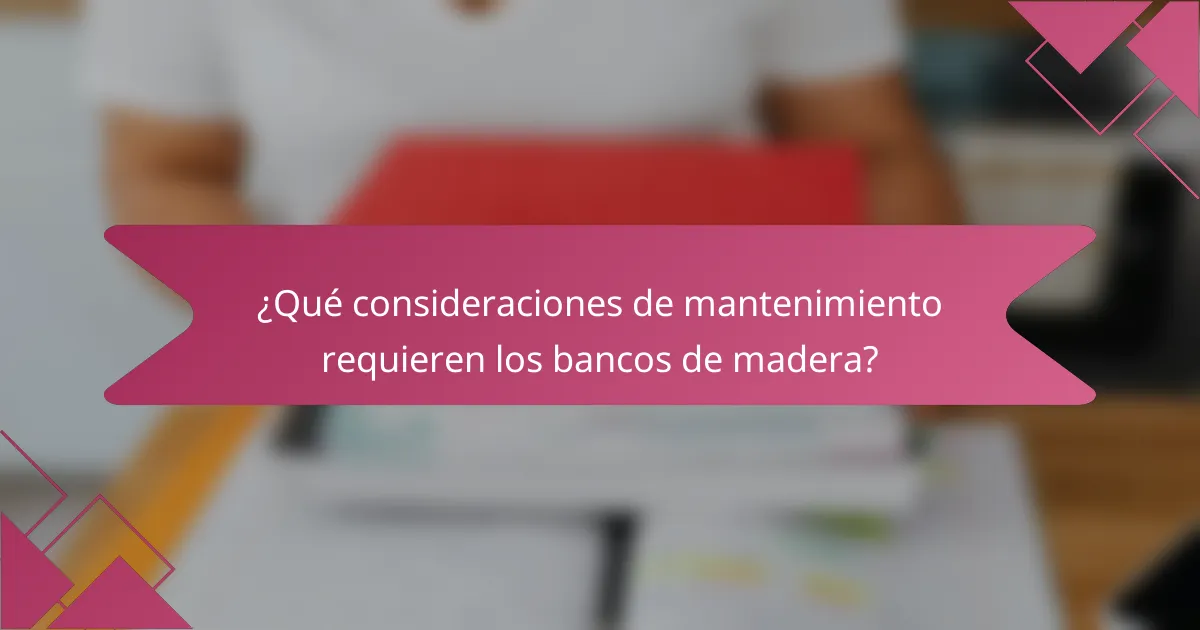 ¿Qué consideraciones de mantenimiento requieren los bancos de madera?